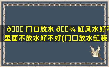 🐕 门口放水 🌾 缸风水好不好里面不放水好不好(门口放水缸装满水的说法)